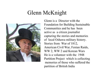 Glenn McKnight
Glenn is a Director with the
Foundation for Building Sustainable
Communities and he has been
active as a citizen journalist
capturing the stories and memories
of local Oshawa military history.
Stories from War of 1812,
American Civil War, Fenian Raids,
WW 2, WW 2 and Korean Wars
He is a volunteer with the 1948
Partition Project which is collecting
memories of those who suffered the
partition of British India
 