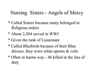 Nursing Sisters - Angels of Mercy
* Called Sisters because many belonged to
Religious orders
* About 2,504 served in WWI
* Given the rank of Lieutenant
* Called Bluebirds because of their Blue
dresses, they wore white aprons & veils
* Often in harms way - 46 killed in the line of
duty
 