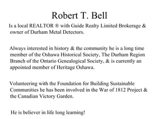 Robert T. Bell
Is a local REALTOR ® with Guide Realty Limited Brokerage &
owner of Durham Metal Detectors.
Always interested in history & the community he is a long time
member of the Oshawa Historical Society, The Durham Region
Branch of the Ontario Genealogical Society, & is currently an
appointed member of Heritage Oshawa.
Volunteering with the Foundation for Building Sustainable
Communities he has been involved in the War of 1812 Project &
the Canadian Victory Garden.
He is believer in life long learning!
 