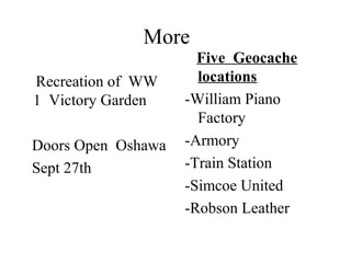 More
Recreation of WW
1 Victory Garden
Doors Open Oshawa
Sept 27th
Five Geocache
locations
-William Piano
Factory
-Armory
-Train Station
-Simcoe United
-Robson Leather
 