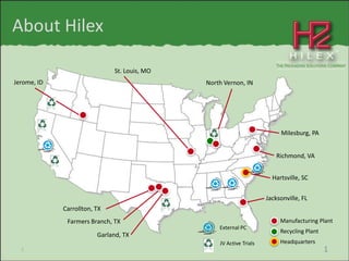 About Hilex

                               St. Louis, MO
Jerome, ID                                     North Vernon, IN




                                                                           Milesburg, PA


                                                                          Richmond, VA


                                                                        Hartsville, SC


                                                                      Jacksonville, FL
             Carrollton, TX
              Farmers Branch, TX                                           Manufacturing Plant
                                                   External PC
                                                                           Recycling Plant
                         Garland, TX
                                                   JV Active Trials        Headquarters
  1                                                                                          1
 