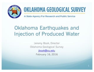 Oklahoma Earthquakes and
Injection of Produced Water
Jeremy Boak, Director
Oklahoma Geological Survey
jboak@ou.edu
February 16, 2016
1
 