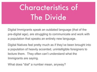 Characteristics of
          The Divide
Digital Immigrants speak an outdated language (that of the
pre-digital age), are struggling to communicate and work with
a population that speaks an entirely new language.

Digital Natives feel pretty much as if they’ve been brought into
a population of heavily accented, unintelligible foreigners to
lecture them. They often can’t understand what the
Immigrants are saying.

What does "dial" a number mean, anyway?
 