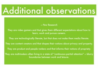 Additional observations
                                    — Pew Research

  They are video gamers and that gives them different expectations about how to
                        learn, work and pursue careers.

   They are technologically literate, but that does not make them media literate.

They are content creators and that shapes their notions about privacy and property.

  They are product and people rankers and that informs their notions of propriety.

They are multi-taskers often living in a state of “continuous partial attention” — blurry
                        boundaries between work and leisure.
 
