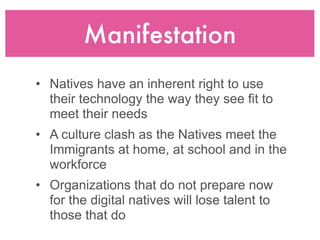 Manifestation
• Natives have an inherent right to use
  their technology the way they see fit to
  meet their needs
• A culture clash as the Natives meet the
  Immigrants at home, at school and in the
  workforce
• Organizations that do not prepare now
  for the digital natives will lose talent to
  those that do
 