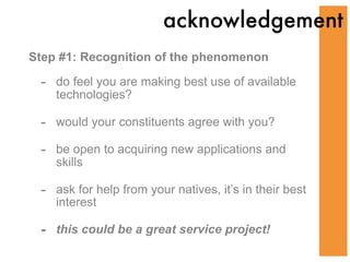 acknowledgement
Step #1: Recognition of the phenomenon

 -   do feel you are making best use of available
     technologies?

 -   would your constituents agree with you?

 -   be open to acquiring new applications and
     skills

 -   ask for help from your natives, it’s in their best
     interest

 -   this could be a great service project!
 