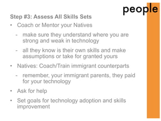 people
Step #3: Assess All Skills Sets
• Coach or Mentor your Natives
  - make sure they understand where you are
    strong and weak in technology
  - all they know is their own skills and make
    assumptions or take for granted yours
• Natives: Coach/Train immigrant counterparts
  - remember, your immigrant parents, they paid
    for your technology
• Ask for help
• Set goals for technology adoption and skills
  improvement
 