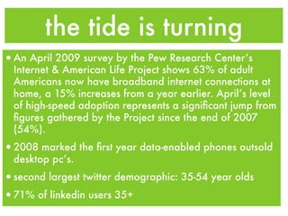 the tide is turning
•An April 2009 survey by the Pew Research Center’s
  Internet & American Life Project shows 63% of adult
  Americans now have broadband internet connections at
  home, a 15% increases from a year earlier. April’s level
  of high-speed adoption represents a signiﬁcant jump from
  ﬁgures gathered by the Project since the end of 2007
  (54%).
•2008 marked the ﬁrst year data-enabled phones outsold
  desktop pc’s.
•second largest twitter demographic: 35-54 year olds
•71% of linkedin users 35+
 