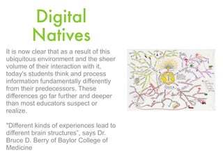 Digital
         Natives
It is now clear that as a result of this
ubiquitous environment and the sheer
volume of their interaction with it,
today's students think and process
information fundamentally differently
from their predecessors. These
differences go far further and deeper
than most educators suspect or
realize.

"Different kinds of experiences lead to
different brain structures”, says Dr.
Bruce D. Berry of Baylor College of
Medicine
 
