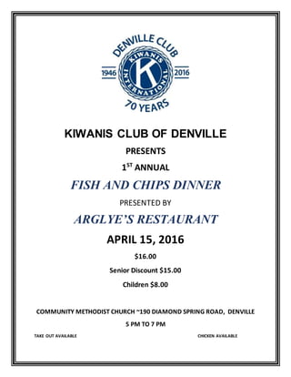 KIWANIS CLUB OF DENVILLE
PRESENTS
1ST
ANNUAL
FISH AND CHIPS DINNER
PRESENTED BY
ARGLYE’S RESTAURANT
APRIL 15, 2016
$16.00
Senior Discount $15.00
Children $8.00
COMMUNITY METHODIST CHURCH ~190 DIAMOND SPRING ROAD, DENVILLE
5 PM TO 7 PM
TAKE OUT AVAILABLE CHICKEN AVAILABLE
 