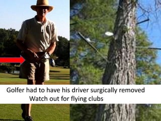 Golfer had to have his driver surgically removed
Watch out for flying clubs
 