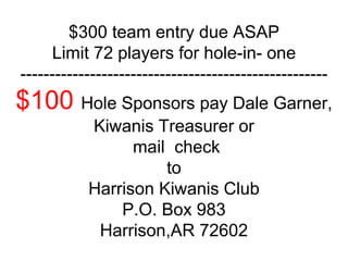 $300 team entry due ASAP
Limit 72 players for hole-in- one
-----------------------------------------------------
$100 Hole Sponsors pay Dale Garner,
Kiwanis Treasurer or
mail check
to
Harrison Kiwanis Club
P.O. Box 983
Harrison,AR 72602
 
