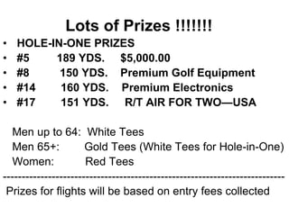 Lots of Prizes !!!!!!!
• HOLE-IN-ONE PRIZES
• #5 189 YDS. $5,000.00
• #8 150 YDS. Premium Golf Equipment
• #14 160 YDS. Premium Electronics
• #17 151 YDS. R/T AIR FOR TWO—USA
Men up to 64: White Tees
Men 65+: Gold Tees (White Tees for Hole-in-One)
Women: Red Tees
---------------------------------------------------------------------------
Prizes for flights will be based on entry fees collected
 