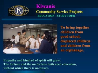 Kiwanis
Community Service Projects
EDUCATION – STUDY TOUR

To bring together
children from
good school,
displaced children
and children from
an orphanage.
Empathy and kindred of spirit will grow.
The fortune and the un fortune both need education,
without which there is no future.

 