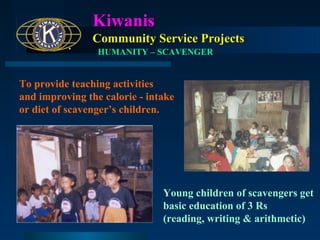 Kiwanis
Community Service Projects
HUMANITY – SCAVENGER

To provide teaching activities
and improving the calorie - intake
or diet of scavenger’s children.

Young children of scavengers get
basic education of 3 Rs
(reading, writing & arithmetic)

 