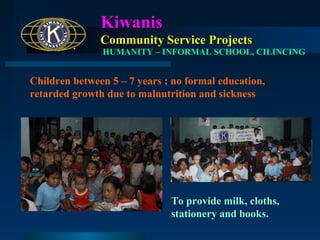 Kiwanis
Community Service Projects
HUMANITY – INFORMAL SCHOOL, CILINCING

Children between 5 – 7 years ; no formal education,
retarded growth due to malnutrition and sickness

To provide milk, cloths,
stationery and books.

 