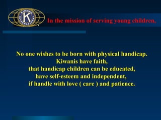 In the mission of serving young children,

No one wishes to be born with physical handicap.
Kiwanis have faith,
that handicap children can be educated,
have self-esteem and independent,
if handle with love ( care ) and patience.

 