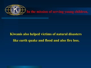 In the mission of serving young children,

Kiwanis also helped victims of natural disasters
like earth quake and flood and also fire loss.

 