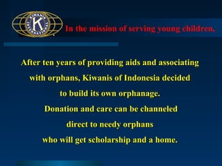 In the mission of serving young children,

After ten years of providing aids and associating
with orphans, Kiwanis of Indonesia decided
to build its own orphanage.
Donation and care can be channeled
direct to needy orphans
who will get scholarship and a home.

 