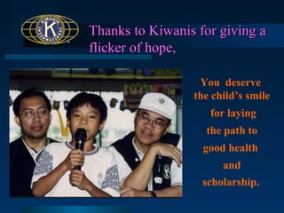 Thanks to Kiwanis for giving a
flicker of hope,
You deserve
the child’s smile
for laying
the path to
good health
and
scholarship.

 