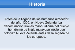 Historia
Antes de la llegada de los humanos alrededor
del año 1300, en Nueva Zelanda La
denominación kiwi es maorí, idioma del pueblo
homónimo de linaje malayopolinesio que
colonizó Nueva Zelanda antes de la llegada de
los europeos.
 