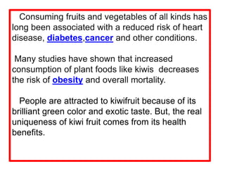 Consuming fruits and vegetables of all kinds has
long been associated with a reduced risk of heart
disease, diabetes,cancer and other conditions.
Many studies have shown that increased
consumption of plant foods like kiwis decreases
the risk of obesity and overall mortality.
People are attracted to kiwifruit because of its
brilliant green color and exotic taste. But, the real
uniqueness of kiwi fruit comes from its health
benefits.
 
