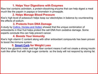 1. Helps Your Digestions with Enzymes
Raw kiwi contains actinidain, a protein-dissolving enzyme that can help digest a meal
much like the papain in papaya or bromelain in pineapple.
2. Helps Manage Blood Pressure
Kiwi’s high level of potassium helps keep our electrolytes in balance by counteracting
the effects of sodium.
3. Protects from DNA Damage
A study by Collins, Horska and Hotten showed that the unique combination of
antioxidants in Kiwi fruit helps protect the cell DNA from oxidative damage. Some
experts conclude this can help prevent cancer.
4. Boosts Your Immunity
Kiwi’s high vitamin C content along with other antioxidant compounds has been proven
to boost the immune system.
5. Smart Carb for Weight Loss
Kiwi’s low glycemic index and high fiber content means it will not create a strong insulin
rush like other fruit with high sugar contents so the body will not respond by storing fat.
 