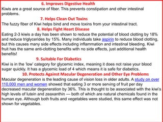 6. Improves Digestive Health
Kiwis are a great source of fiber. This prevents constipation and other intestinal
problems.
7. Helps Clean Out Toxins
The fuzzy fiber of Kiwi helps bind and move toxins from your intestinal tract.
8. Helps Fight Heart Disease
Eating 2-3 kiwis a day has been shown to reduce the potential of blood clotting by 18%
and reduce triglycerides by 15%. Many individuals take aspirin to reduce blood clotting,
but this causes many side effects including inflammation and intestinal bleeding. Kiwi
fruit has the same anti-clotting benefits with no side effects, just additional health
benefits!
9. Suitable For Diabetics
Kiwi is in the ‘low’ category for glycemic index, meaning it does not raise your blood
sugar quickly. It has a glycemic load of 4 which means it is safe for diabetics.
10. Protects Against Macular Degeneration and Other Eye Problems
Macular degeneration is the leading cause of vision loss in older adults. A study on over
110,000 men and women showed that eating 3 or more serving of fruit per day
decreased macular degeneration by 36%. This is thought to be associated with the kiwi’s
high levels of lutein and zeaxanthin — both of which are natural chemicals found in the
human eye. Although both fruits and vegetables were studied, this same effect was not
shown for vegetables.
 