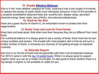 11. Create Alkaline Balance
Kiwi is in the ‘most alkaline’ category for fruits, meaning it has a rich supply of minerals
to replace the excess of acidic foods most individuals consume. A few of the benefits of
a properly acid/alkaline balanced body are: youthful skin, deeper sleep, abundant
physical energy, fewer colds, less arthritis, and reduced osteoporosis.
12. Great for the Skin
Kiwis are a good source of vitamin E, an antioxidant known to protect skin from
degeneration.
13. Exotic Taste and Look for Food Variety
Kiwis look and taste great. Kids often love them because they are so different from most
fruits.
For nutritional balance it is always good to eat a variety of foods. Each food has its own
unique qualities and powers. The trouble with most people’s diet is that we eat such a
limited number of foods. It increases our chances of not getting enough of important
nutrients.
14. Naturally Organic
Kiwi fruit is on the list of foods that are generally safe from a lot of pesticide residues.
For 2012 it came in with the top 10 safest foods. While it is always good to support
organic when you can as a matter of principle, it’s also good to know whether there is a
big danger if organic is not available or viable for you.
 