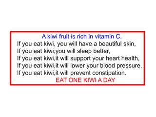 A kiwi fruit is rich in vitamin C.
If you eat kiwi, you will have a beautiful skin,
If you eat kiwi,you will sleep better,
If you eat kiwi,it will support your heart health,
If you eat kiwi,it will lower your blood pressure,
If you eat kiwi,it will prevent constipation.
EAT ONE KIWI A DAY
 