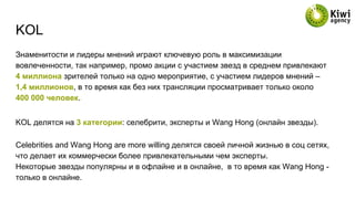 KOL
Знаменитости и лидеры мнений играют ключевую роль в максимизации
вовлеченности, так например, промо акции с участием звезд в среднем привлекают
4 миллиона зрителей только на одно мероприятие, с участием лидеров мнений –
1,4 миллионов, в то время как без них трансляции просматривает только около
400 000 человек.
KOL делятся на 3 категории: селебрити, эксперты и Wang Hong (онлайн звезды).
Celebrities and Wang Hong are more willing делятся своей личной жизнью в соц сетях,
что делает их коммерчески более привлекательными чем эксперты.
Некоторые звезды популярны и в офлайне и в онлайне, в то время как Wang Hong -
только в онлайне.
 