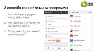 3 способа как найти мини программы
1.  From sharing in a group or
directly from a friend
2.  From scanning a QR code with
your phone's camera
3.  Directly searching the name of
the mini program
 