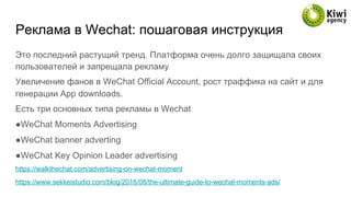 Реклама в Wechat: пошаговая инструкция
Это последний растущий тренд. Платформа очень долго защищала своих
пользователей и запрещала рекламу
Увеличение фанов в WeChat Official Account, рост траффика на сайт и для
генерации App downloads.
Есть три основных типа рекламы в Wechat
● WeChat Moments Advertising
● WeChat banner adverting
● WeChat Key Opinion Leader advertising
https://walkthechat.com/advertising-on-wechat-moment
https://www.sekkeistudio.com/blog/2016/08/the-ultimate-guide-to-wechat-moments-ads/
 