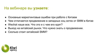 На вебинаре вы узнаете:
●  Основные маркетинговые ошибки при работе с Китаем
●  Чем отличается продвижение в западных соц сетях от SMM в Китае
●  Wechat наше все. Что это и с чем его едят?
●  Выход на китайский рынок. Что нужно знать о продвижении.
●  Сколько стоит китайский SMM?
 