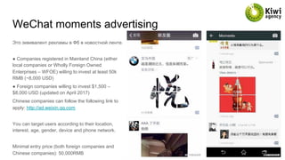 WeChat moments advertising
Это эквивалент рекламы в Фб в новостной ленте.
● Companies registered in Mainland China (either
local companies or Wholly Foreign Owned
Enterprises – WFOE) willing to invest at least 50k
RMB (~8,000 USD)
● Foreign companies willing to invest $1,500 –
$8,000 USD (updated on April 2017)
Chinese companies can follow the following link to
apply: http://ad.weixin.qq.com
You can target users according to their location,
interest, age, gender, device and phone network.
Minimal entry price (both foreign companies and
Chinese companies): 50,000RMB
 