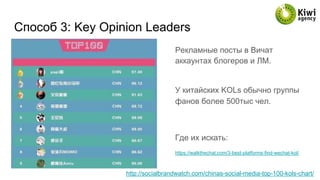 Способ 3: Key Opinion Leaders
Рекламные посты в Вичат
аккаунтах блогеров и ЛМ.
У китайских KOLs обычно группы
фанов более 500тыс чел.
Где их искать:
https://walkthechat.com/3-best-platforms-find-wechat-kol/
http://socialbrandwatch.com/chinas-social-media-top-100-kols-chart/
 