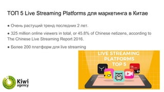 TОП 5 Live Streaming Platforms для маркетинга в Китае
● Очень растущий тренд последних 2 лет.
● 325 million online viewers in total, or 45.8% of Chinese netizens, according to
The Chinese Live Streaming Report 2016.
● Более 200 платформ для live streaming
 