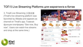 TОП 5 Live Streaming Platforms для маркетинга в Китае
3. Tmall Live Streaming 天猫直播
(Tmall’s live streaming platform was
launched by Alibaba and appears as
channel on Tmall’s app. Главная
функция платформы “See now, Buy
now”. Users can watch live streams
and shop at the same time.)
 