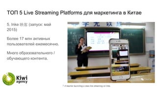 TОП 5 Live Streaming Platforms для маркетинга в Китае
5. Inke 映客 (запуск: май
2015)
Более 17 млн активных
пользователей ежемесячно.
Много образовательного /
обучающего контента.
 