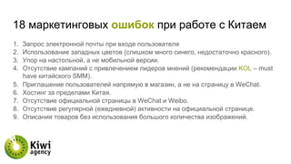 18 маркетинговых ошибок при работе с Китаем
1.  Запрос электронной почты при входе пользователя
2.  Использование западных цветов (слишком много синего, недостаточно красного).
3.  Упор на настольной, а не мобильной версии.
4.  Отсутствие кампаний с привлечением лидеров мнений (рекомендации KOL – must
have китайского SMM).
5.  Приглашение пользователей напрямую в магазин, а не на страницу в WeChat.
6.  Хостинг за пределами Китая.
7.  Отсутствие официальной страницы в WeChat и Weibo.
8.  Отсутствие регулярной (ежедневной) активности на официальной странице.
9.  Описания товаров без использования большого количества изображений.
 