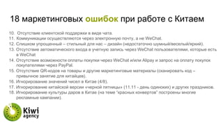 18 маркетинговых ошибок при работе с Китаем
10.  Отсутствие клиентской поддержки в виде чата.
11.  Коммуникации осуществляются через электронную почту, а не WeChat.
12. Слишком упрощенный – стильный для нас – дизайн (недостаточно шумный/веселый/яркий).
13. Отсутствие автоматического входа в учетную запись через WeChat пользователями, которые есть
в WeChat
14. Отсутствие возможности оплаты покупки через WeChat и/или Alipay и запрос на оплату покупок
покупателями через PayPal.
15. Отсутствие QR-кодов на товары и другие маркетинговые материалы (сканировать код –
привычное занятие для китайцев).
16. Игнорирование значений чисел в Китае (4/8).
17. Игнорирование китайской версии «черной пятницы» (11.11 - день одиноких) и других праздников.
18. Игнорирование культуры даров в Китае (на теме “красных конвертов” построены многие
рекламные кампании).
 
