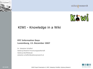 KIWI - Knowledge in a Wiki



           FP7 Information Days
           Luxemburg, 13. December 2007

           Dr. Sebastian Schaffert
           Salzburg Research Forschungsgesellschaft
           Salzburg NewMediaLab
           sebastian.schaffert@salzburgresearch.at




13/12/07                        KIWI Project Presentation © 2007, Sebastian Schaffert, Salzburg Research
 