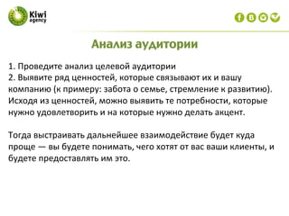 1.	
  Проведите	
  анализ	
  целевой	
  аудитории	
  
2.	
  Выявите	
  ряд	
  ценностей,	
  которые	
  связывают	
  их	
  и	
  вашу	
  
компанию	
  (к	
  примеру:	
  забота	
  о	
  семье,	
  стремление	
  к	
  развитию).	
  	
  
Исходя	
  из	
  ценностей,	
  можно	
  выявить	
  те	
  потребности,	
  которые	
  
нужно	
  удовлетворить	
  и	
  на	
  которые	
  нужно	
  делать	
  акцент.	
  	
  
	
  
Тогда	
  выстраивать	
  дальнейшее	
  взаимодействие	
  будет	
  куда	
  
проще	
  —	
  вы	
  будете	
  понимать,	
  чего	
  хотят	
  от	
  вас	
  ваши	
  клиенты,	
  и	
  
будете	
  предоставлять	
  им	
  это.	
  
Анализ аудитории
 