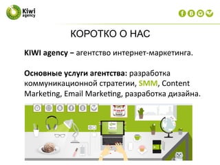 КОРОТКО О НАС
KIWI	
  agency	
  −	
  агентство	
  интернет-­‐маркетинга.	
  
	
  
Основные	
  услуги	
  агентства:	
  разработка	
  
коммуникационной	
  стратегии,	
  SMM,	
  Content	
  
Marke?ng,	
  Email	
  Marke?ng,	
  разработка	
  дизайна.	
  
	
  
 