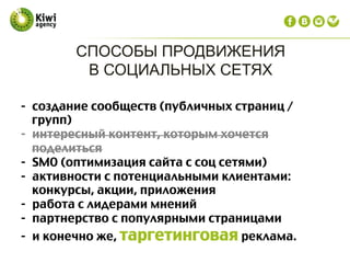 СПОСОБЫ ПРОДВИЖЕНИЯ
В СОЦИАЛЬНЫХ СЕТЯХ
-  создание сообществ (публичных страниц /
групп)
-  интересный контент, которым хочется
поделиться
-  SMO (оптимизация сайта с соц сетями)
-  активности с потенциальными клиентами:
конкурсы, акции, приложения
-  работа с лидерами мнений
-  партнерство с популярными страницами
-  и конечно же, таргетинговая реклама.
	
  
	
  
 