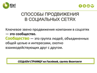 Ключевое	
  звено	
  продвижения	
  компании	
  в	
  соцсетях	
  
—	
  это	
  сообщество.	
  
Сообщество	
  —	
  это	
  группа	
  людей,	
  объединенных	
  
общей	
  целью	
  и	
  интересами,	
  охотно	
  
взаимодействующих	
  друг	
  с	
  другом.	
  
СОЗДАЕМ СТРАНИЦУ на Facebook, группу Вконтакте  
СПОСОБЫ ПРОДВИЖЕНИЯ
В СОЦИАЛЬНЫХ СЕТЯХ
 