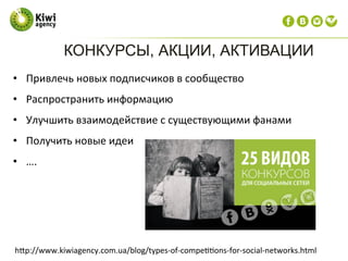 КОНКУРСЫ, АКЦИИ, АКТИВАЦИИ
•  Привлечь	
  новых	
  подписчиков	
  в	
  сообщество	
  
•  Распространить	
  информацию	
  
•  Улучшить	
  взаимодействие	
  с	
  существующими	
  фанами	
  
•  Получить	
  новые	
  идеи	
  
•  ….	
  
	
  
hdp://www.kiwiagency.com.ua/blog/types-­‐of-­‐compe??ons-­‐for-­‐social-­‐networks.html	
  
 