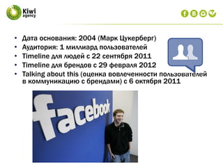 • Дата основания: 2004 (Марк Цукерберг)
• Аудитория: 1 миллиард пользователей
• Timeline для людей с 22 сентября 2011
• Timeline для брендов с 29 февраля 2012
• Talking about this (оценка вовлеченности пользователей
в коммуникацию с брендами) с 6 октября 2011
 