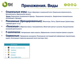 • Социальные игры: Игра в браузере в социальной сети, Социальная вовлеченность,
Бесконечность, Виртуальная валюта
Зачем: Повышение узнаваемости бренда, Повышение лояльности , Закрепление положительных
ассоциаций с брендом
• Рекламные (брендированные): Мини-игры, Тесты, Промо-акции (промо-коды,
«приведи друга» и т.д.)
• «Полезные»: Обратная связь с пользователем, Облегчают доступ к услугам, Осуществление
основной деятельности
• F-commerce: Авторизация через соцсеть, Оформление и оплата покупки прямо в соцсети
• Сервисные: Проведение конкурсов, Размещение нестандартной информации (презентации,
видео), Интеграция сторонних решений (лента твиттера, блог)
Приложения. Виды
 