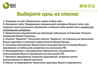 1. Переходы на сайт: Привлечение людей на Ваш сайт.
2. Конверсия сайта: Продвижение определенной конверсии Вашего сайта. Для
создания такого рекламного объявления на Вашем сайте должен быть элемент для
отслеживания конверсии.
3. Привлечение пользователей для просмотра публикаций на Странице: Реклама
публикаций Вашей Страницы.
4. Отметки "Нравится": Получение отметок "Нравится" на Странице для увеличения
Вашей аудитории и успешного представления Вашей бренда.
5. Установка приложения: Привлечение пользователей для установки Вашего
приложения на мобильном устройстве или настольном ПК.
6. Взаимодействие с приложениями: Привлечение пользователей к
использованию Вашего приложения для настольного ПК.
7. Принятые предложения: Создание предложений, которыми можно
воспользоваться в Вашем магазине.
8. Ответы на мероприятия: Увеличение аудитории Вашего мероприятия.
Выберите цель из списка:
 